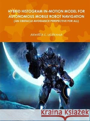 Hybrid Histogram In-Motion Model for Autonomous Mobile Robot Navigation ( an Obstacle Avoidance Perspective for All) Uchenna Akwara 9781365590719