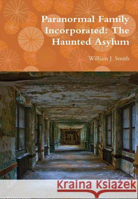 Paranormal Family Incorporated: The Haunted Asylum William J. Smith 9781365593260 Lulu.com