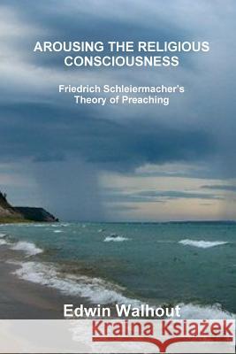 Arousing the Religious Consciousness: Friedrich Schleiermacher's Theory of Preaching Edwin Walhout 9781365602887