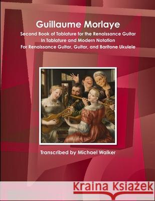 Guillaume Morlaye Second Book of Tablature for the Renaissance Guitar in Tablature and Modern Notation for Renaissance Guitar, Guitar, and Baritone Ukulele Michael Walker 9781365604867 Lulu.com