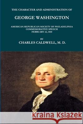 THE CHARACTER AND ADMINISTRATION OF GEORGE WASHINGTON. AMERICAN REPUBLICAN SOCIETY OF PHILADELPHIA COMMEMORATIVE SPEECH, FEBRUARY 22, 1810. CHARLES CALDWELL 9781365620669