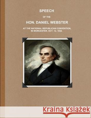SPEECH OF THE HON. DANIEL WEBSTER AT THE NATIONAL REPUBLICAN CONVENTION, IN WORCESTER, OCT. 12, 1832. Daniel Webster 9781365650604 Lulu.com