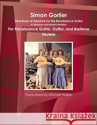 Simon Gorlier Third Book of Tablature for the Renaissance Guitar in Tablature and Modern Notation for Renaissance Guitar, Guitar, and Baritone Ukulele Michael Walker 9781365668593 Lulu.com