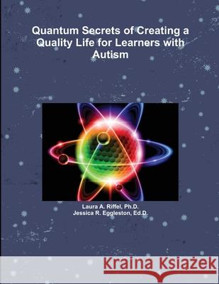 Quantum Secrets of Creating a Quality Life for Learners with Autism Laura A Riffel, PH D, Ed D Jessica R Eggleston 9781365698903 Lulu.com