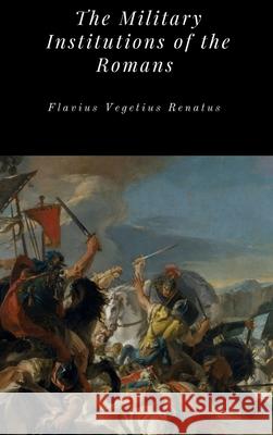 The Military Institutions of the Romans Flavius Vegetius Renatus 9781365714337 Lulu.com