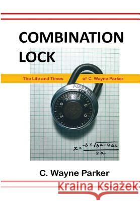 Combination Lock: the Life and Times of C. Wayne Parker C. Wayne Parker 9781365765537