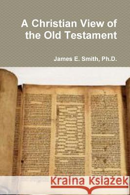 A Christian View of the Old Testament Ph.D., James E. Smith 9781365769924 Lulu.com