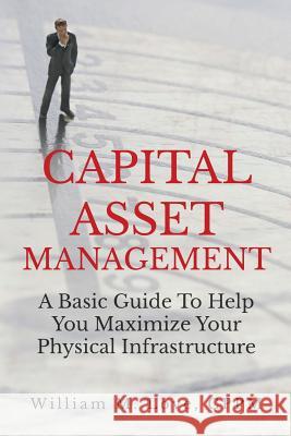 Capital Asset Management A Basic Guide To Help You Maximize Your Physical Infrastructure William M. Love 9781365836053 Lulu.com