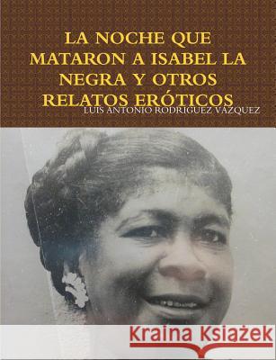 La Noche Que Mataron a Isabel La Negra Y Otros Relatos Eróticos Rodríguez Vázquez, Luis Antonio 9781365893971 Lulu.com