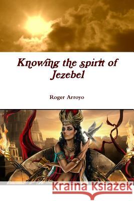 Knowing the spirit of Jezebel Roger Arroyo 9781365913358