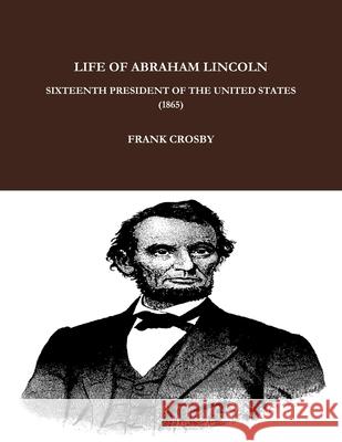 LIFE OF ABRAHAM LINCOLN, SIXTEENTH PRESIDENT OF THE UNITED STATES.  (1865) FRANK CROSBY 9781365932069 Lulu.com