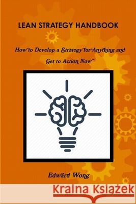 Lean Strategy Handbook: How to Develop a Strategy for Anything and Get to Action Now Edward Wong 9781365957703