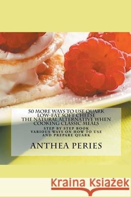 50 More Ways to Use Quark Low-fat Soft Cheese: The Natural Alternative When Cooking Classic Meals Anthea Peries 9781386360544
