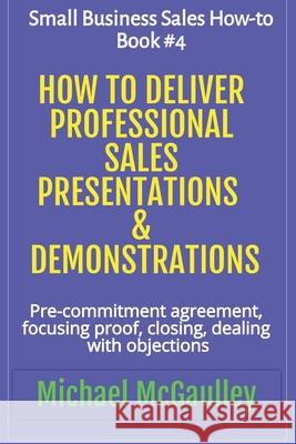 How to Deliver Professional Sales Presentations & Demonstrations: Pre-commitment agreement, Focusing proof, closing, dealing with objections Michael McGaulley 9781386547358