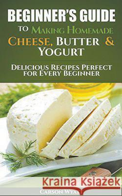 Beginners Guide to Making Homemade Cheese, Butter & Yogurt: Delicious Recipes Perfect for Every Beginner! Carson Wyatt 9781386837329 Cijiro Publishing
