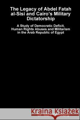 The Legacy of Abdel Fatah al-Sisi and Cairo’s Military Dictatorship - A Study of Democratic Deficit, Human Rights Abuses and Militarism in the Arab Republic of Egypt Dr. Mark O'Doherty 9781387008513