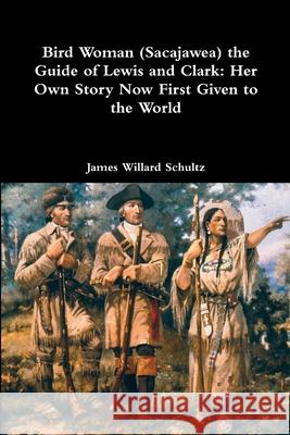 Bird Woman (Sacajawea) the Guide of Lewis and Clark: Her Own Story Now First Given to the World James Willard Schultz 9781387013715