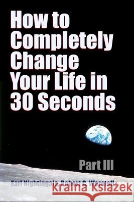How to Completely Change Your Life in 30 Seconds - Part III Robert C. Worstell Earl Nightingale 9781387055159