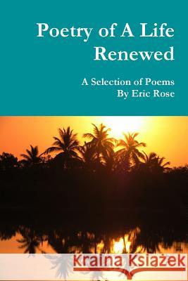 Poetry of A Life Renewed: A Selection of Poems By Eric Rose Eric Rose 9781387061549