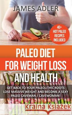 Paleo Diet For Weight Loss and Health: Get Back to Your Paleolithic Roots, Lose Massive Weight and Become a Sexy Paleo Caveman/ Cavewoman James Adler 9781387089901