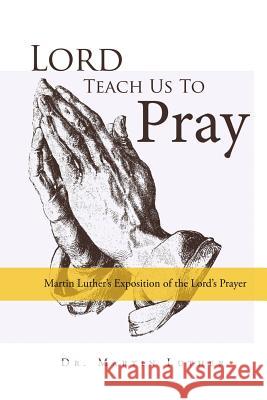 Lord, Teach Us to Pray, Dr. Martin Luther's Exposition of the Lord's Prayer Martin Luther 9781387164998