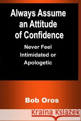 Always Assume an Attitude of Confidence: Never Feel Intimidated or Apologetic Bob Oros 9781387200870 Lulu.com