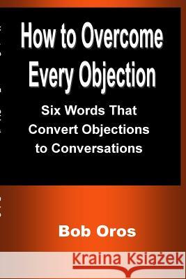 How to Overcome Every Objection: Six Words That Convert Objections to Conversations Bob Oros 9781387201174 Lulu.com