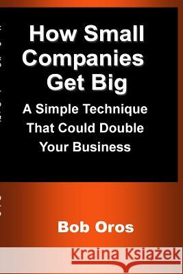 How Small Companies Get Big: A Simple Technique That Could Double Your Business Bob Oros 9781387201280 Lulu.com