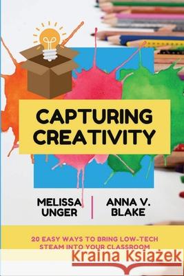 Capturing Creativity: 20 Easy Ways to Bring Low-Tech STEAM into Your Classroom Melissa Unger, Anna V Blake 9781387260577 Lulu.com
