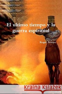 El ultimo tiempo y la guerra espiritual Roger Arroyo 9781387262762