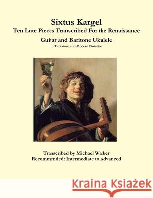 Sixtus Kargel Ten Lute Pieces Transcribed For the Renaissance Guitar and Baritone Ukulele In Tablature and Modern Notation Michael Walker, PhD (Reader in Pharmacology King S College London Rayne Institute St Thomas) 9781387281428 Lulu.com