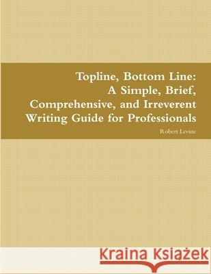 Topline, Bottom Line: A Simple, Brief, Comprehensive, and Irreverent Writing Guide for Professionals University Robert Levine (University of Maryland) 9781387314249