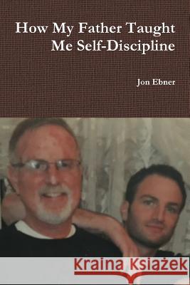 How My Father Taught Me Self-Discipline Jon Ebner 9781387397549