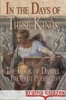 In The Days of These Kings: The Book of Daniel in Preterist Perspective Rogers, Jay 9781387404155 Lulu.com