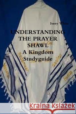 UNDERSTANDING THE PRAYER SHAWL A Kingdom Studyguide White, Ivery 9781387452521