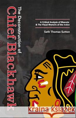The Deconstruction of Chief Blackhawk: A Critical Analysis of Mascots & The Visual Rhetoric of the Indian. Seth Thomas Sutton 9781387538782