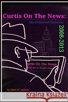 Curtis on the News: The Unfinished Chronicles, 2008-2013 Curtis Jackson 9781387555284 Lulu.com
