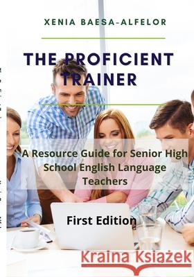 The Proficient Trainer: A Resource Guide for Senior High School English Teachers Xenia Baesa-Alfelor 9781387674169 Lulu.com
