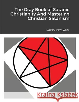 The Gray Book of Satanic Christianity And Mastering Christian Satanism Lucifer Jeremy White 9781387765942