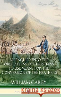 An Enquiry Into The Obligations Of Christians To Use Means For The Conversion Of The Heathens (Hardcover) Carey, William 9781387828845