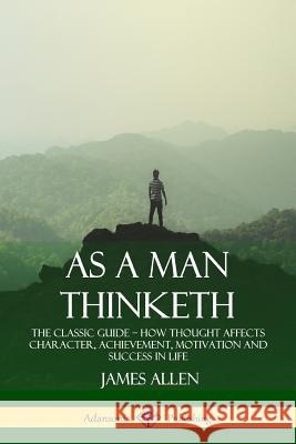 As a Man Thinketh: The Classic Guide - How Thought Affects Character, Achievement, Motivation and Success in Life James Allen 9781387828906