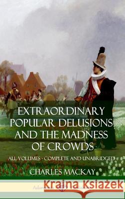 Extraordinary Popular Delusions and The Madness of Crowds: All Volumes, Complete and Unabridged (Hardcover) Charles MacKay 9781387890392 Lulu.com