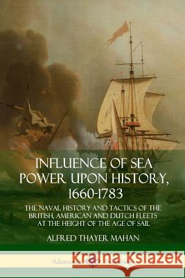 Influence of Sea Power Upon History, 1660-1783: The Naval History and Tactics of the British, American and Dutch Fleets at the Height of the Age of Sa Alfred Thayer Mahan 9781387894437 Lulu.com