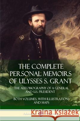 The Complete Personal Memoirs of Ulysses S. Grant: The Autobiography of a General and U.S. President - Both Volumes, with Illustrations and Maps Ulysses S. Grant 9781387894888 Lulu.com