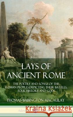Lays of Ancient Rome: The Poetry and Songs of the Roman Peoples, Depicting Their Battles, Folk History and Gods (Hardcover) Thomas Babington Macaulay 9781387939480 Lulu.com
