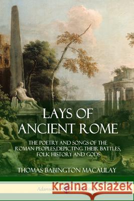 Lays of Ancient Rome: The Poetry and Songs of the Roman Peoples, Depicting Their Battles, Folk History and Gods Thomas Babington Macaulay 9781387939497 Lulu.com