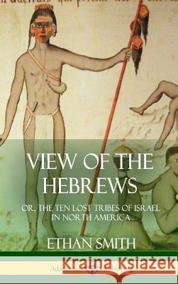 View of the Hebrews: or, The Ten Lost Tribes of Israel in North America (Hardcover) Smith, Ethan 9781387952014