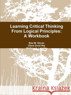 Learning Critical Thinking From Logical Principles: A Workbook Elsa M Glover, Diana Dorai-Raj, Wallace a Lassiter 9781387953257 Lulu.com