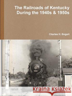 The Railroads of Kentucky During the 1940s & 1950s Charles H. Bogart 9781387972005 Lulu.com