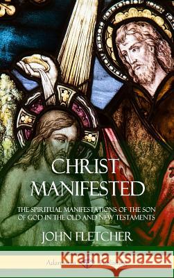 Christ Manifested: The Spiritual Manifestations of the Son of God in the Old and New Testaments (Hardcover) John Fletcher 9781387972470 Lulu.com